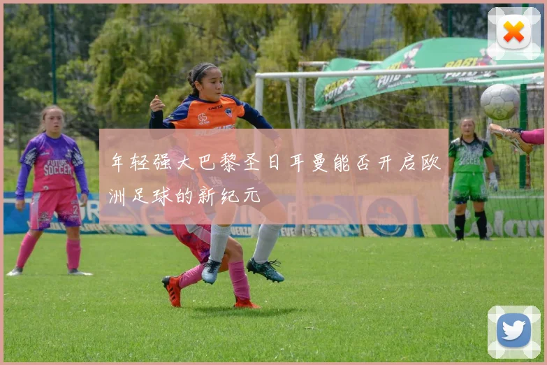 年轻强大巴黎圣日耳曼能否开启欧洲足球的新纪元