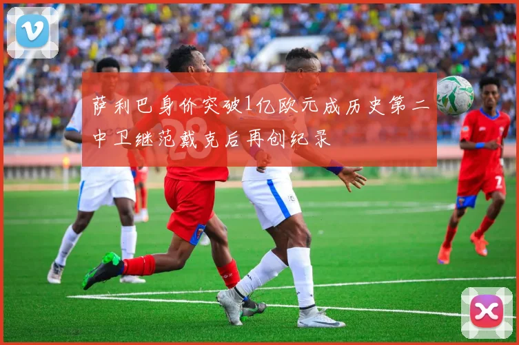 萨利巴身价突破1亿欧元成历史第二中卫继范戴克后再创纪录