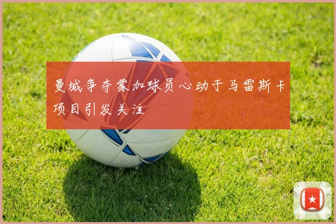曼城争夺蒙加球员心动于马雷斯卡项目引发关注