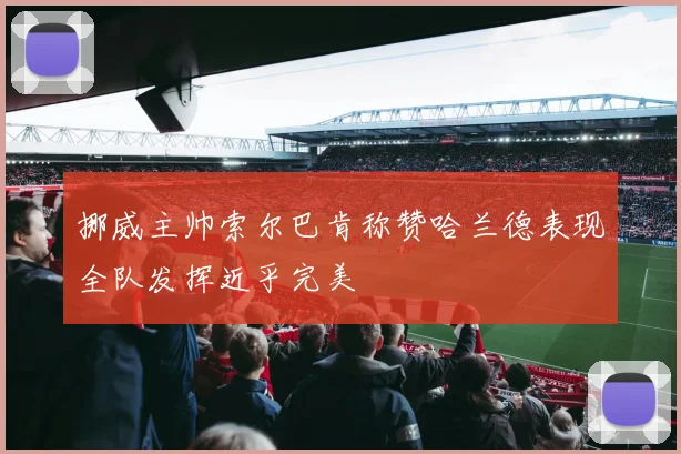 挪威主帅索尔巴肯称赞哈兰德表现全队发挥近乎完美