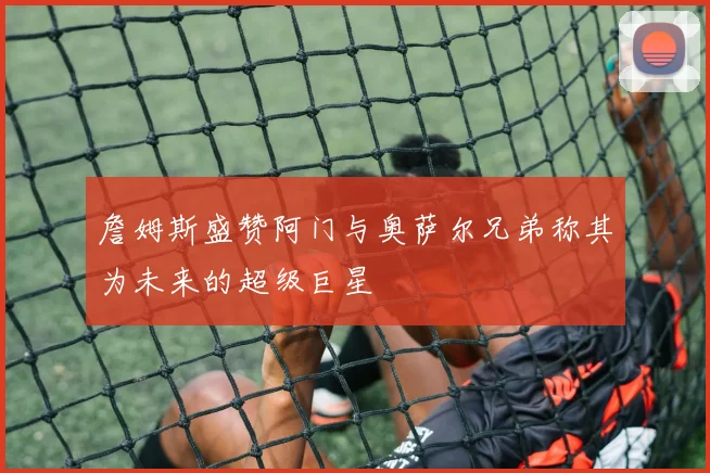 詹姆斯盛赞阿门与奥萨尔兄弟称其为未来的超级巨星