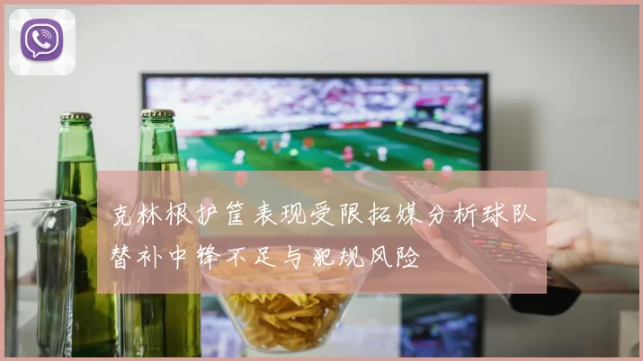 克林根护筐表现受限拓媒分析球队替补中锋不足与犯规风险