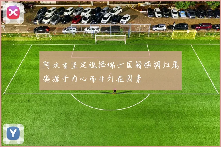 阿坎吉坚定选择瑞士国籍强调归属感源于内心而非外在因素