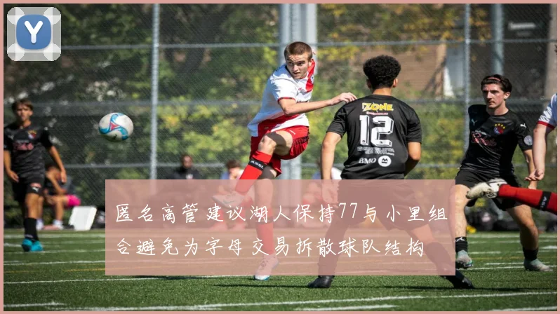 匿名高管建议湖人保持77与小里组合避免为字母交易拆散球队结构