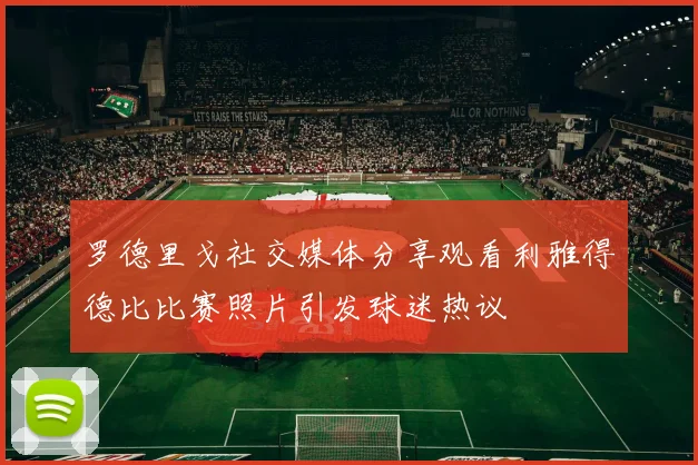 罗德里戈社交媒体分享观看利雅得德比比赛照片引发球迷热议