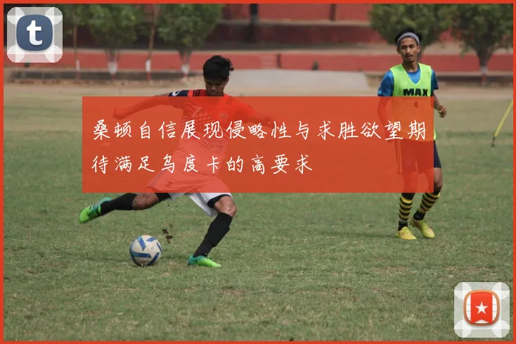 桑顿自信展现侵略性与求胜欲望期待满足乌度卡的高要求