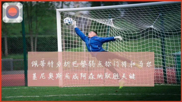 佩蒂特分析巴黎弱点称门将和马尔基尼奥斯或成阿森纳取胜关键
