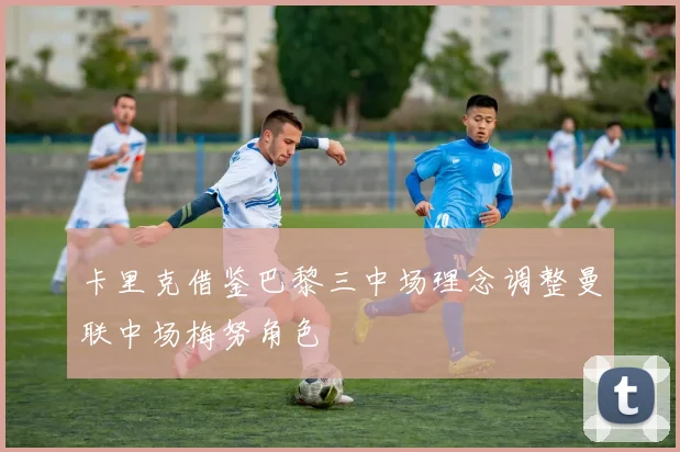 卡里克借鉴巴黎三中场理念调整曼联中场梅努角色